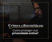 Crimes cibernéticos: como proteger sua privacidade online?