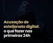 Acusação de estelionato digital: o que fazer nas primeiras 24h